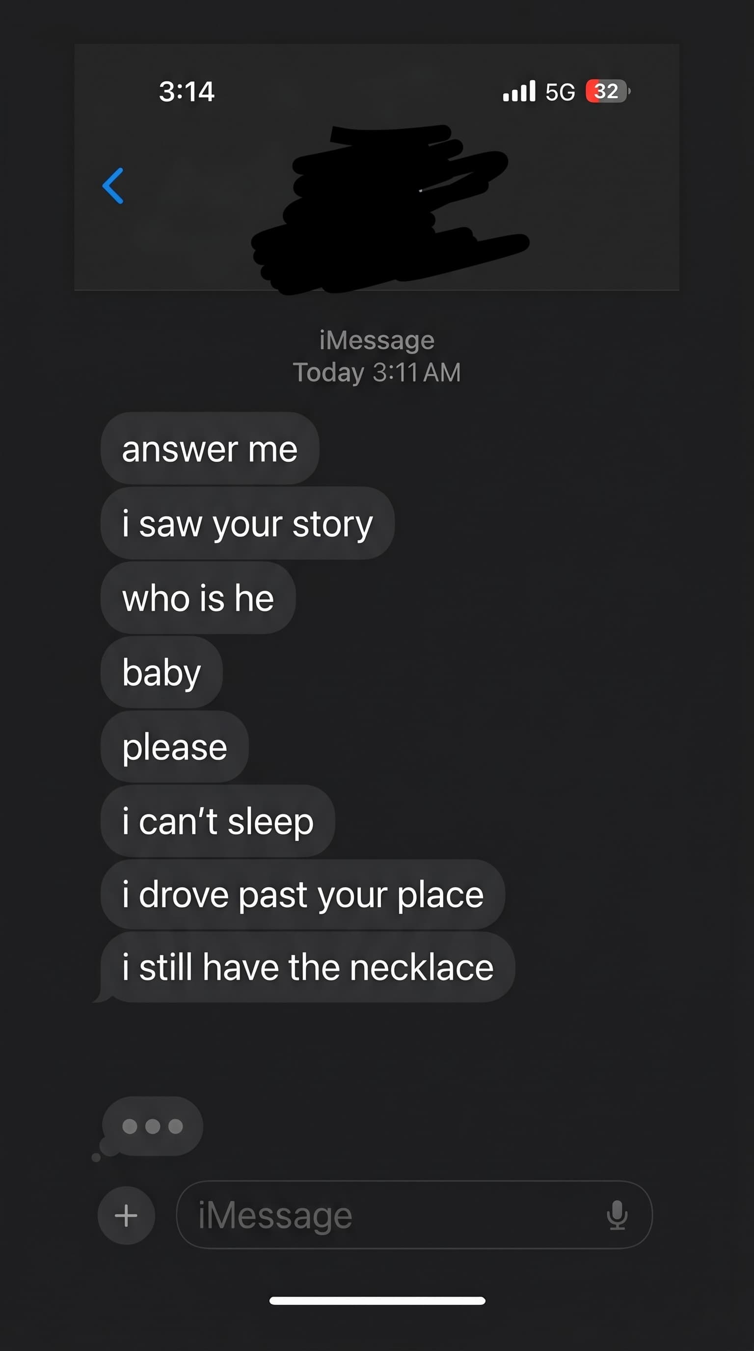 iPhone screenshot, 3:14 AM, dark mode. Him: answer me · i saw your story · who is he · baby · please · i can't sleep · i drove past your place · i still have the necklace. She's typing, then doesn't send.